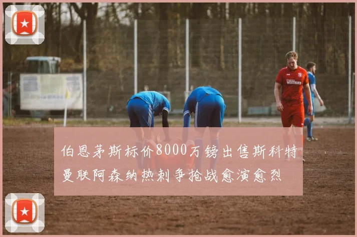 伯恩茅斯标价8000万镑出售斯科特曼联阿森纳热刺争抢战愈演愈烈