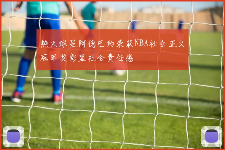 热火球星阿德巴约荣获NBA社会正义冠军奖彰显社会责任感