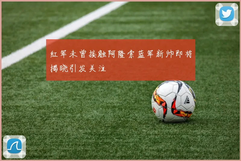 红军未曾接触阿隆索蓝军新帅即将揭晓引发关注