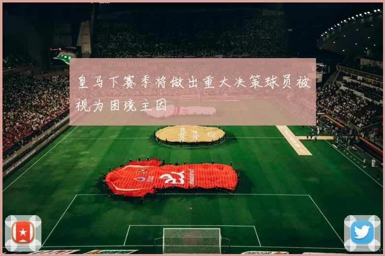 皇马下赛季将做出重大决策球员被视为困境主因