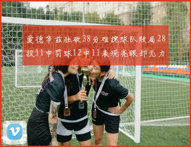 爱德华兹独砍38分难挽球队败局28投11中罚球12中11表现亮眼却无力回天