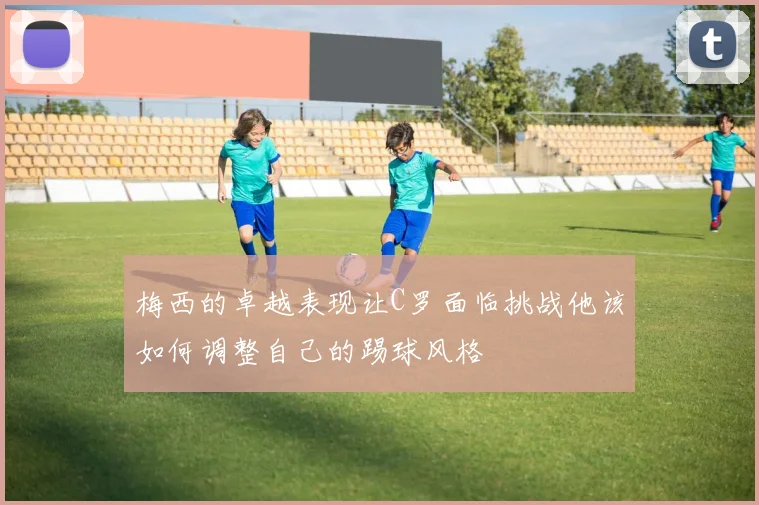 梅西的卓越表现让C罗面临挑战他该如何调整自己的踢球风格