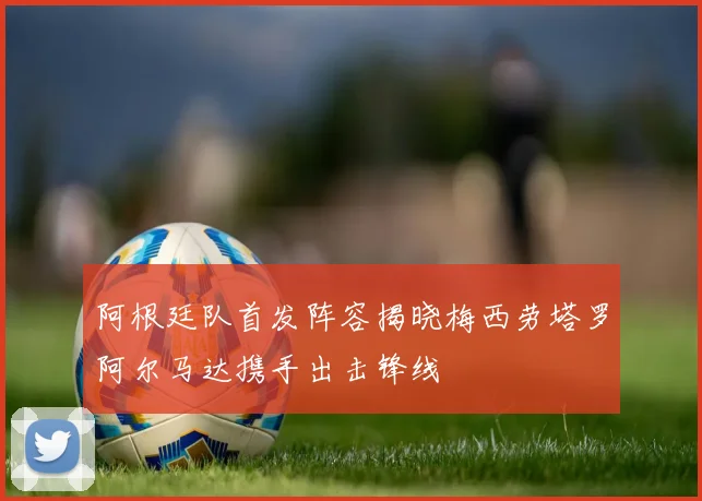 阿根廷队首发阵容揭晓梅西劳塔罗阿尔马达携手出击锋线