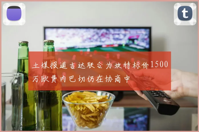 土媒报道吉达联合为坎特标价1500万欧费内巴切仍在协商中
