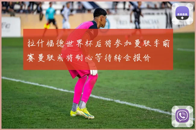 拉什福德世界杯后将参加曼联季前赛曼联或将耐心等待转会报价