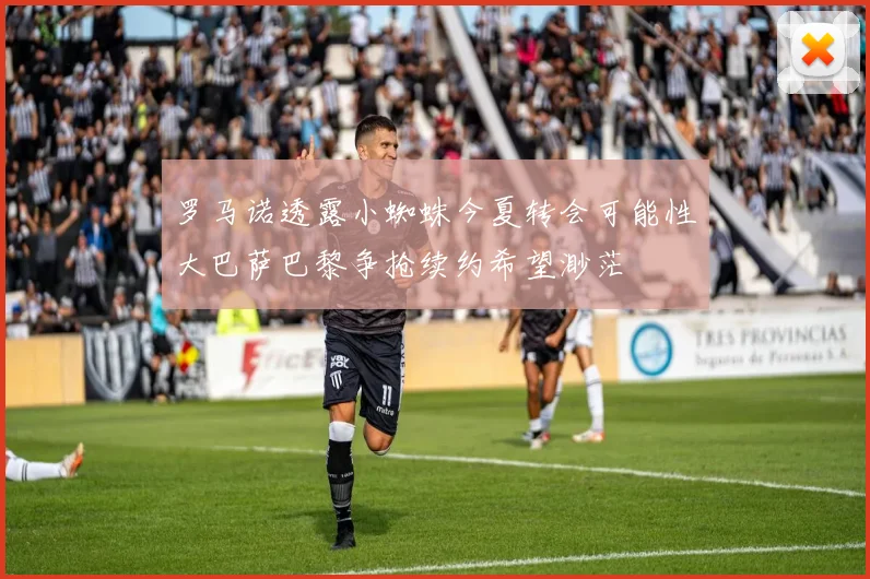 罗马诺透露小蜘蛛今夏转会可能性大巴萨巴黎争抢续约希望渺茫
