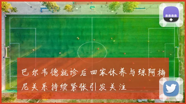 巴尔韦德就诊后回家休养与琼阿梅尼关系持续紧张引发关注