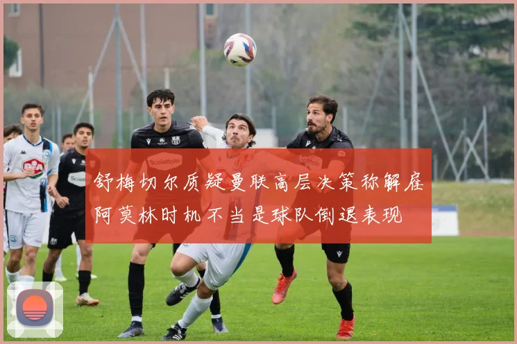 舒梅切尔质疑曼联高层决策称解雇阿莫林时机不当是球队倒退表现