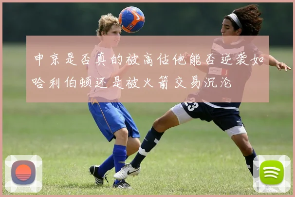申京是否真的被高估他能否逆袭如哈利伯顿还是被火箭交易沉沦