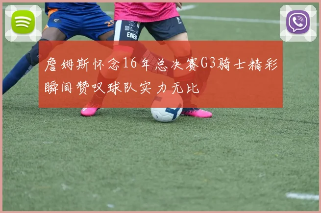 詹姆斯怀念16年总决赛G3骑士精彩瞬间赞叹球队实力无比