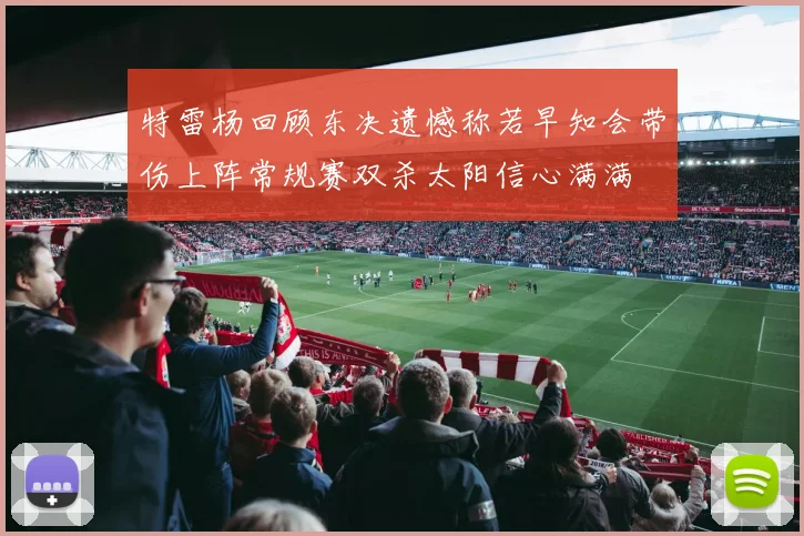 特雷杨回顾东决遗憾称若早知会带伤上阵常规赛双杀太阳信心满满