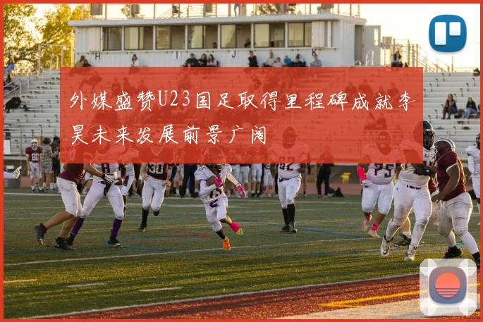 外媒盛赞U23国足取得里程碑成就李昊未来发展前景广阔