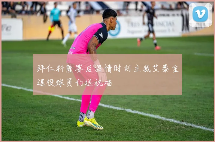 拜仁科隆赛后温情时刻主裁艾泰金退役球员们送祝福