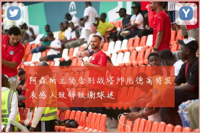 阿森纳主场告别战塔帅厄德高将发表感人致辞致谢球迷