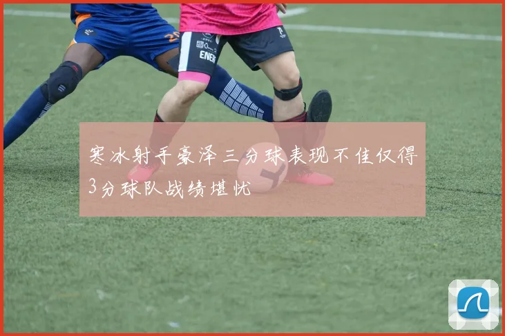 寒冰射手豪泽三分球表现不佳仅得3分球队战绩堪忧