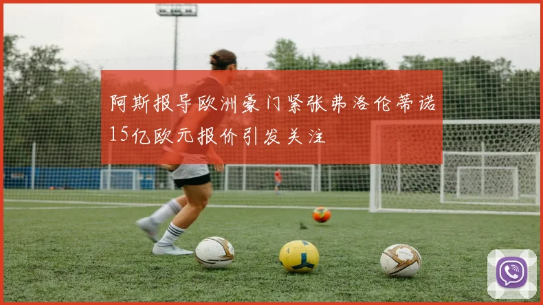 阿斯报导欧洲豪门紧张弗洛伦蒂诺15亿欧元报价引发关注