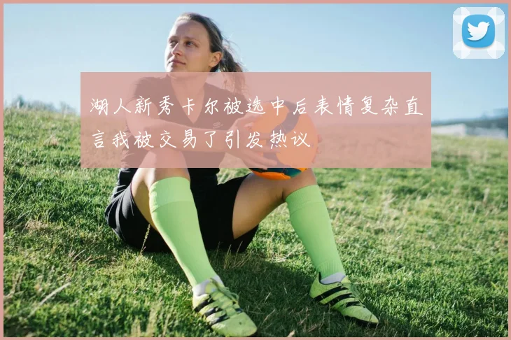 湖人新秀卡尔被选中后表情复杂直言我被交易了引发热议