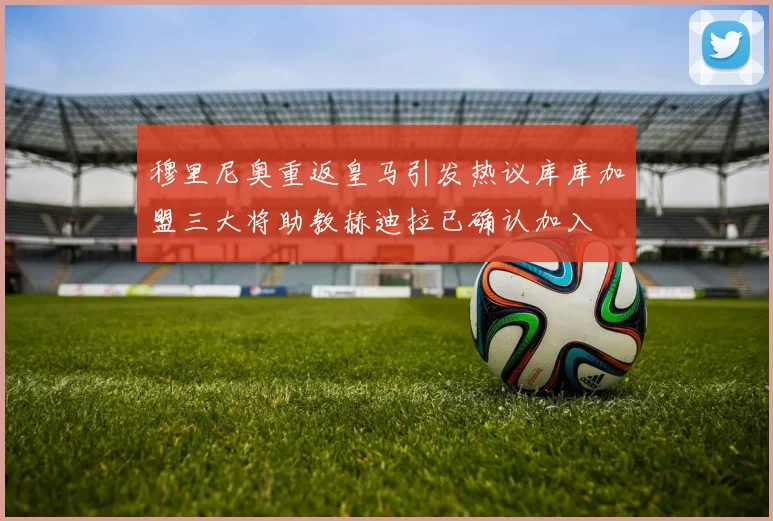 穆里尼奥重返皇马引发热议库库加盟三大将助教赫迪拉已确认加入