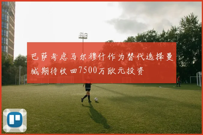 巴萨考虑马尔穆什作为替代选择曼城期待收回7500万欧元投资
