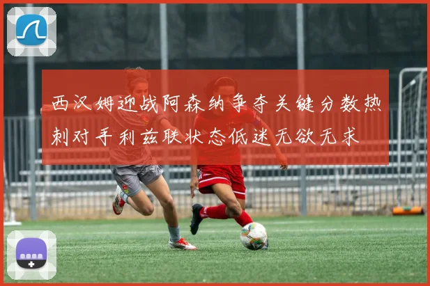 西汉姆迎战阿森纳争夺关键分数热刺对手利兹联状态低迷无欲无求