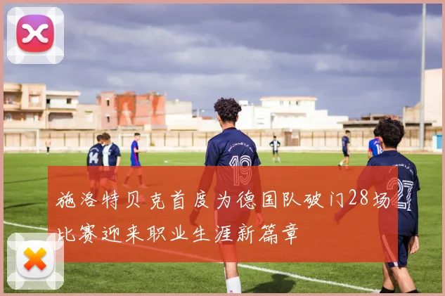 施洛特贝克首度为德国队破门28场比赛迎来职业生涯新篇章