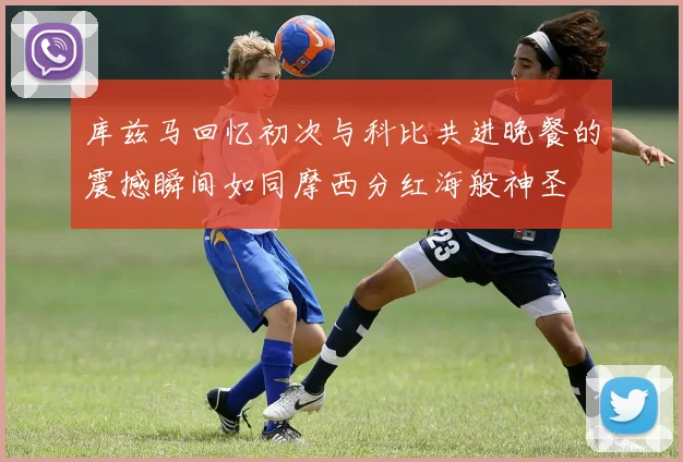 库兹马回忆初次与科比共进晚餐的震撼瞬间如同摩西分红海般神圣